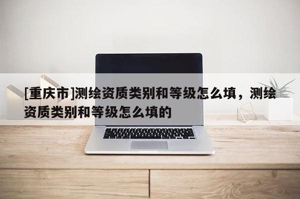 [重慶市]測(cè)繪資質(zhì)類(lèi)別和等級(jí)怎么填，測(cè)繪資質(zhì)類(lèi)別和等級(jí)怎么填的