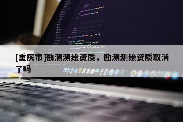 [重慶市]勘測測繪資質(zhì)，勘測測繪資質(zhì)取消了嗎