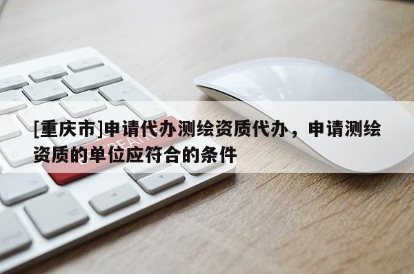 [重慶市]申請(qǐng)代辦測(cè)繪資質(zhì)代辦，申請(qǐng)測(cè)繪資質(zhì)的單位應(yīng)符合的條件