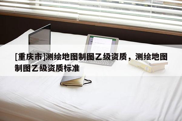 [重慶市]測(cè)繪地圖制圖乙級(jí)資質(zhì)，測(cè)繪地圖制圖乙級(jí)資質(zhì)標(biāo)準(zhǔn)