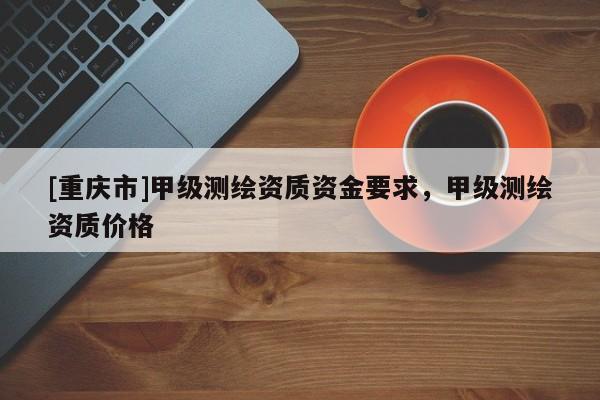 [重慶市]甲級測繪資質(zhì)資金要求，甲級測繪資質(zhì)價格