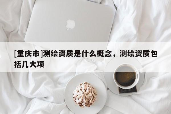 [重慶市]測(cè)繪資質(zhì)是什么概念，測(cè)繪資質(zhì)包括幾大項(xiàng)
