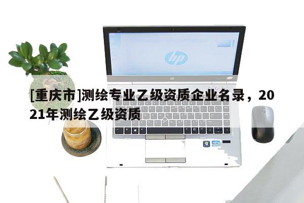 [重慶市]測繪專業(yè)乙級資質企業(yè)名錄，2021年測繪乙級資質