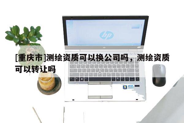 [重慶市]測(cè)繪資質(zhì)可以換公司嗎，測(cè)繪資質(zhì)可以 *** 嗎