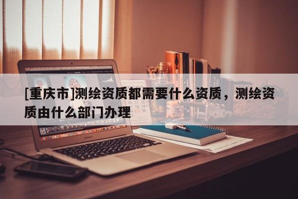 [重慶市]測(cè)繪資質(zhì)都需要什么資質(zhì)，測(cè)繪資質(zhì)由什么部門(mén)辦理