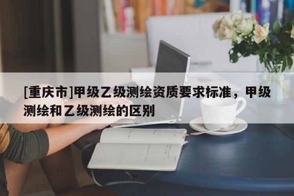 [重慶市]甲級(jí)乙級(jí)測(cè)繪資質(zhì)要求標(biāo)準(zhǔn)，甲級(jí)測(cè)繪和乙級(jí)測(cè)繪的區(qū)別