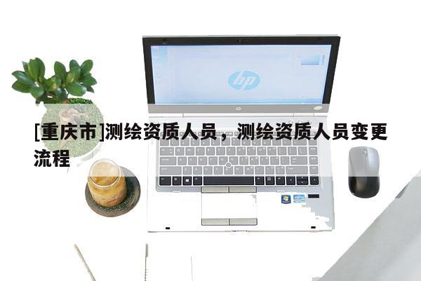 [重慶市]測繪資質(zhì)人員，測繪資質(zhì)人員變更流程
