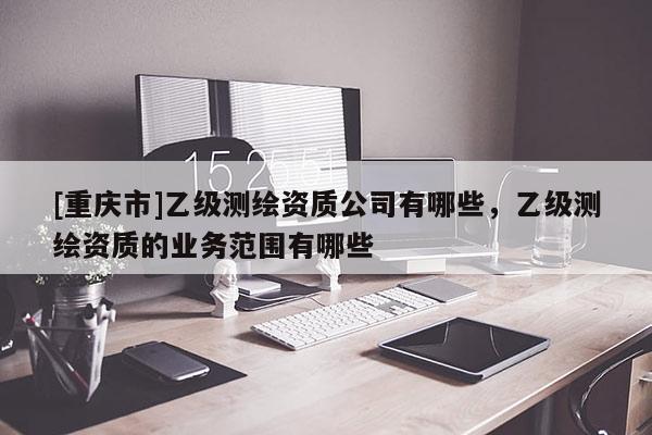 [重慶市]乙級測繪資質(zhì)公司有哪些，乙級測繪資質(zhì)的業(yè)務(wù)范圍有哪些