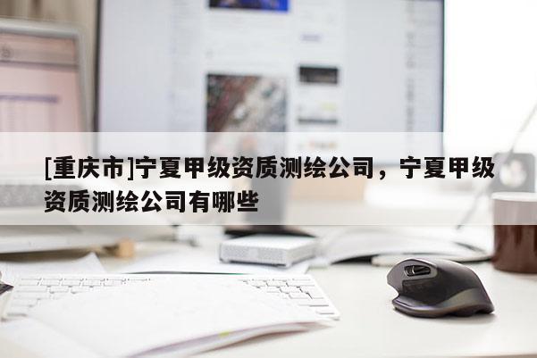 [重慶市]寧夏甲級資質(zhì)測繪公司，寧夏甲級資質(zhì)測繪公司有哪些