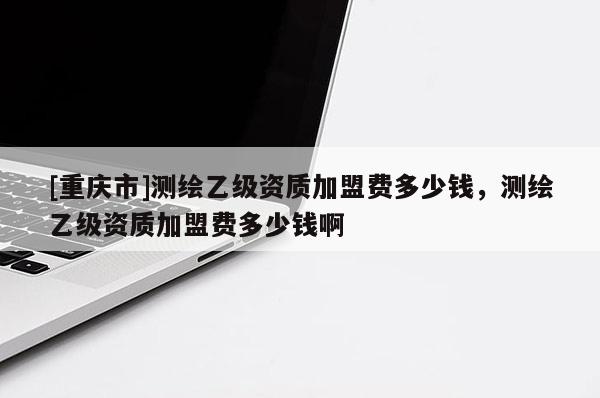 [重慶市]測繪乙級資質(zhì)加盟費多少錢，測繪乙級資質(zhì)加盟費多少錢啊