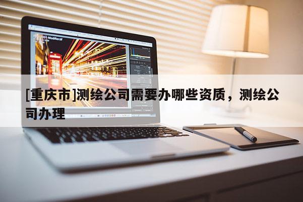 [重慶市]測(cè)繪公司需要辦哪些資質(zhì)，測(cè)繪公司辦理