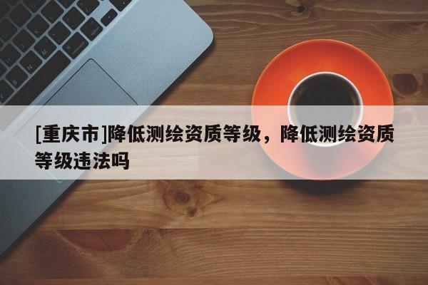 [重慶市]降低測繪資質等級，降低測繪資質等級違法嗎