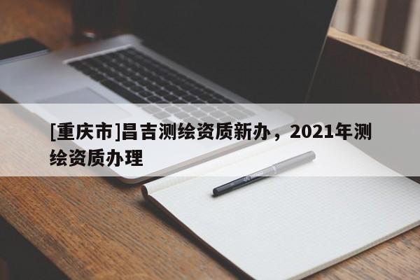 [重慶市]昌吉測繪資質(zhì)新辦，2021年測繪資質(zhì)辦理