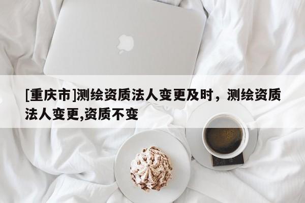 [重慶市]測(cè)繪資質(zhì)法人變更及時(shí)，測(cè)繪資質(zhì)法人變更,資質(zhì)不變