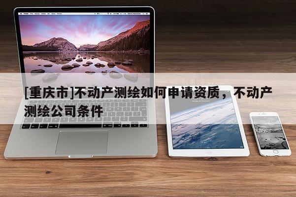 [重慶市]不動(dòng)產(chǎn)測(cè)繪如何申請(qǐng)資質(zhì)，不動(dòng)產(chǎn)測(cè)繪公司條件