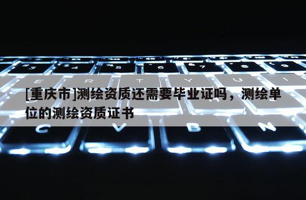 [重慶市]測(cè)繪資質(zhì)還需要畢業(yè)證嗎，測(cè)繪單位的測(cè)繪資質(zhì)證書(shū)
