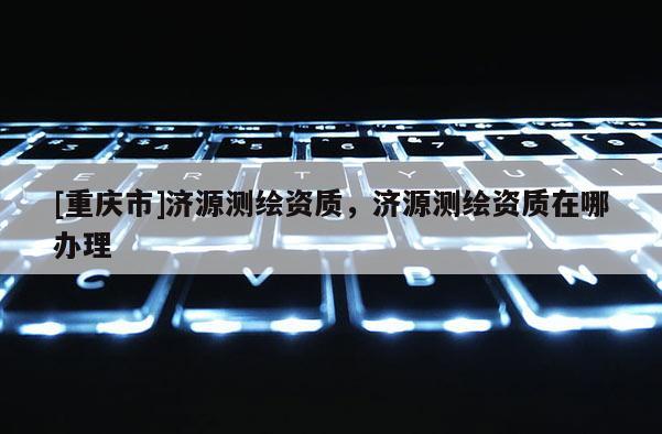 [重慶市]濟(jì)源測(cè)繪資質(zhì)，濟(jì)源測(cè)繪資質(zhì)在哪辦理