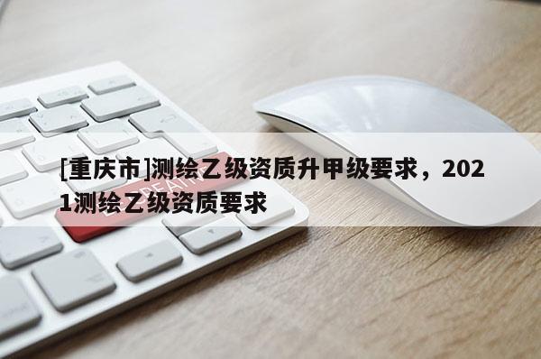[重慶市]測(cè)繪乙級(jí)資質(zhì)升甲級(jí)要求，2021測(cè)繪乙級(jí)資質(zhì)要求