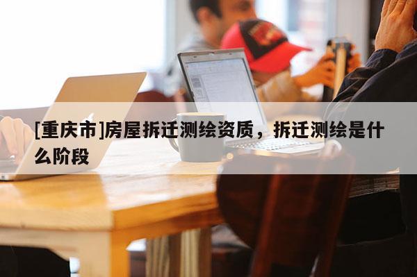 [重慶市]房屋拆遷測繪資質(zhì)，拆遷測繪是什么階段