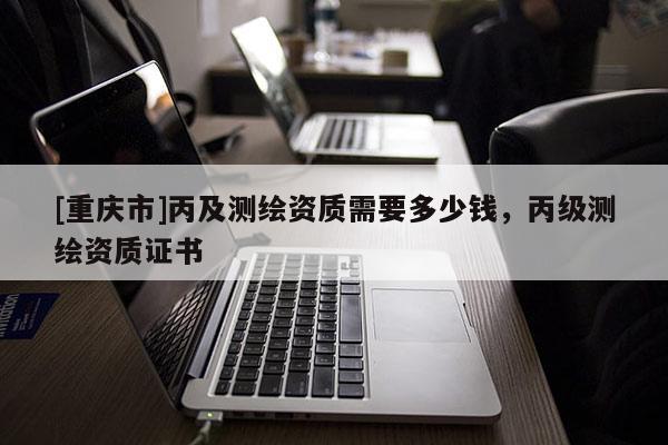 [重慶市]丙及測繪資質需要多少錢，丙級測繪資質證書
