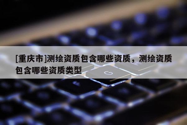 [重慶市]測繪資質(zhì)包含哪些資質(zhì)，測繪資質(zhì)包含哪些資質(zhì)類型