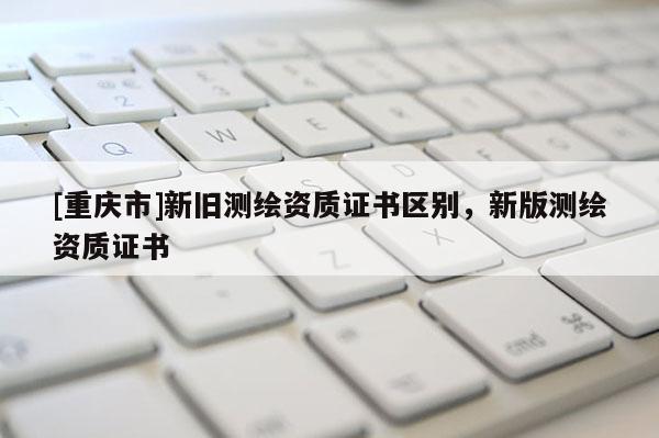 [重慶市]新舊測(cè)繪資質(zhì)證書區(qū)別，新版測(cè)繪資質(zhì)證書