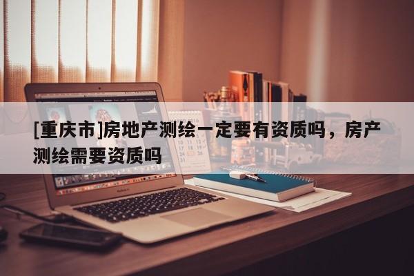 [重慶市]房地產(chǎn)測繪一定要有資質(zhì)嗎，房產(chǎn)測繪需要資質(zhì)嗎