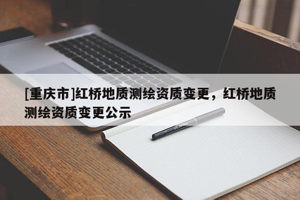 [重慶市]紅橋地質(zhì)測繪資質(zhì)變更，紅橋地質(zhì)測繪資質(zhì)變更公示