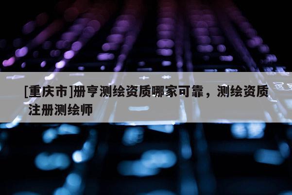 [重慶市]冊亨測繪資質(zhì)哪家可靠，測繪資質(zhì) 注冊測繪師