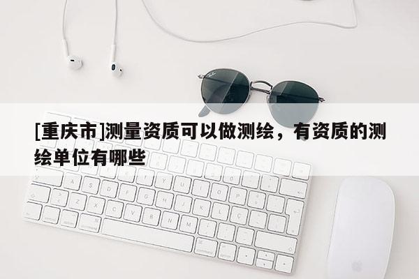 [重慶市]測量資質(zhì)可以做測繪，有資質(zhì)的測繪單位有哪些