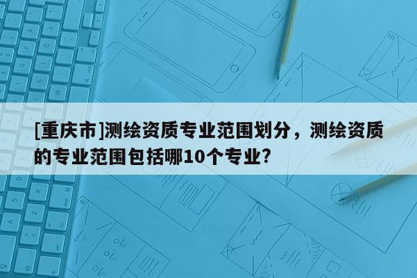 [重慶市]測(cè)繪資質(zhì)專(zhuān)業(yè)范圍劃分，測(cè)繪資質(zhì)的專(zhuān)業(yè)范圍包括哪10個(gè)專(zhuān)業(yè)?