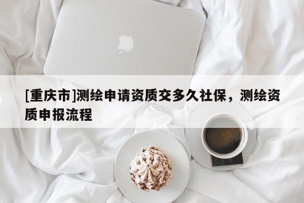 [重慶市]測繪申請資質(zhì)交多久社保，測繪資質(zhì)申報流程