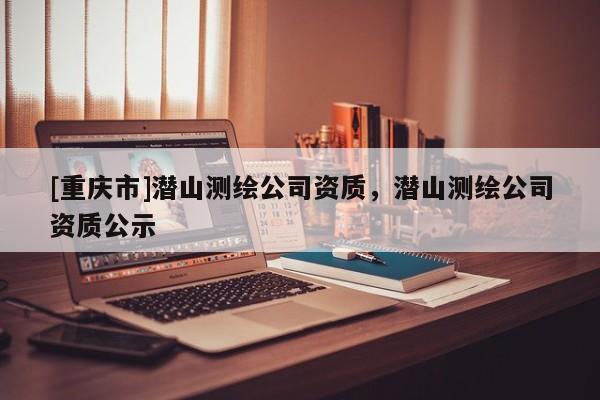 [重慶市]潛山測繪公司資質(zhì)，潛山測繪公司資質(zhì)公示