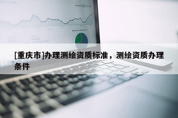 [重慶市]辦理測繪資質(zhì)標(biāo)準(zhǔn)，測繪資質(zhì)辦理條件