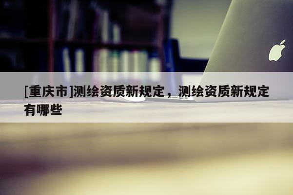[重慶市]測繪資質(zhì)新規(guī)定，測繪資質(zhì)新規(guī)定有哪些