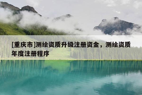 [重慶市]測繪資質(zhì)升級注冊資金，測繪資質(zhì)年度注冊程序