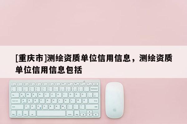 [重慶市]測繪資質(zhì)單位信用信息，測繪資質(zhì)單位信用信息包括
