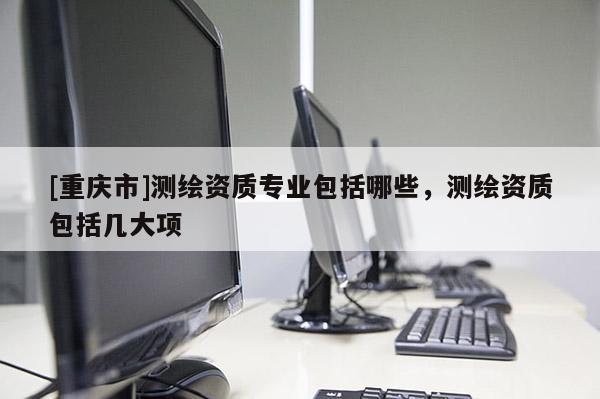 [重慶市]測(cè)繪資質(zhì)專(zhuān)業(yè)包括哪些，測(cè)繪資質(zhì)包括幾大項(xiàng)