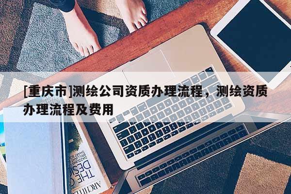 [重慶市]測(cè)繪公司資質(zhì)辦理流程，測(cè)繪資質(zhì)辦理流程及費(fèi)用
