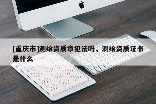 [重慶市]測(cè)繪資質(zhì)章犯法嗎，測(cè)繪資質(zhì)證書(shū)是什么