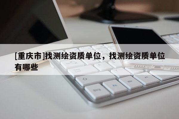 [重慶市]找測(cè)繪資質(zhì)單位，找測(cè)繪資質(zhì)單位有哪些