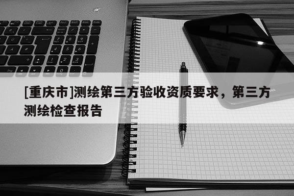 [重慶市]測(cè)繪第三方驗(yàn)收資質(zhì)要求，第三方測(cè)繪檢查報(bào)告
