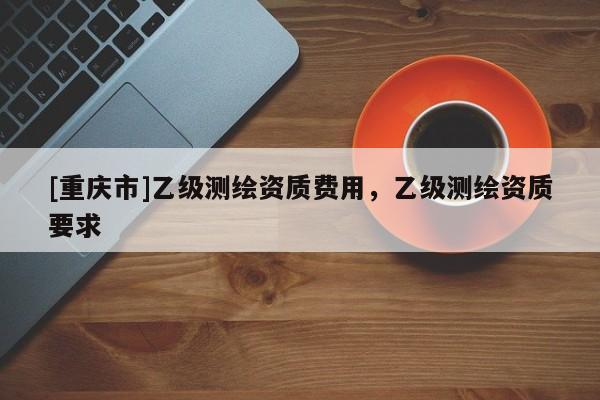 [重慶市]乙級測繪資質(zhì)費用，乙級測繪資質(zhì)要求