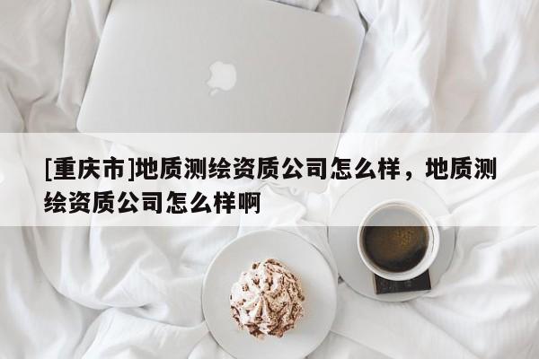 [重慶市]地質(zhì)測(cè)繪資質(zhì)公司怎么樣，地質(zhì)測(cè)繪資質(zhì)公司怎么樣啊