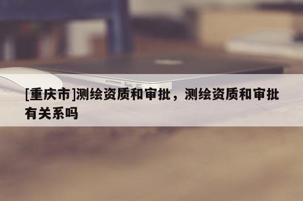 [重慶市]測(cè)繪資質(zhì)和審批，測(cè)繪資質(zhì)和審批有關(guān)系嗎