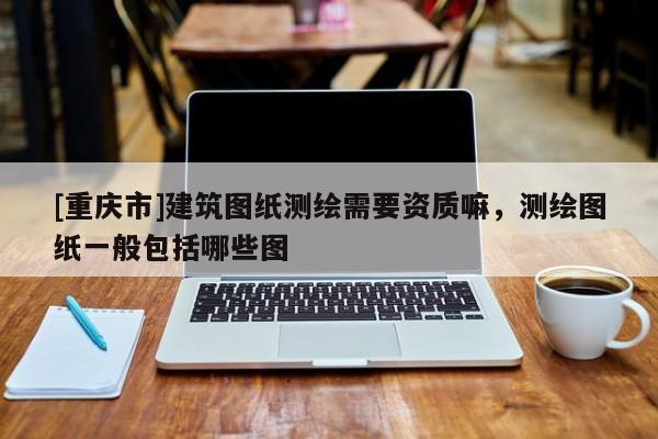 [重慶市]建筑圖紙測(cè)繪需要資質(zhì)嘛，測(cè)繪圖紙一般包括哪些圖