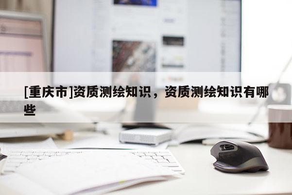 [重慶市]資質(zhì)測繪知識，資質(zhì)測繪知識有哪些