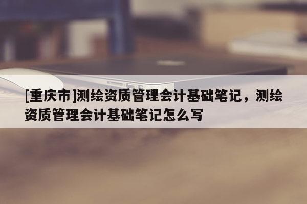 [重慶市]測(cè)繪資質(zhì)管理會(huì)計(jì)基礎(chǔ)筆記，測(cè)繪資質(zhì)管理會(huì)計(jì)基礎(chǔ)筆記怎么寫(xiě)