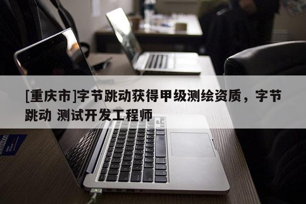 [重慶市]字節(jié)跳動(dòng)獲得甲級(jí)測(cè)繪資質(zhì)，字節(jié)跳動(dòng) 測(cè)試開(kāi)發(fā)工程師