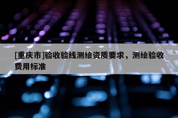 [重慶市]驗(yàn)收驗(yàn)線測繪資質(zhì)要求，測繪驗(yàn)收費(fèi)用標(biāo)準(zhǔn)